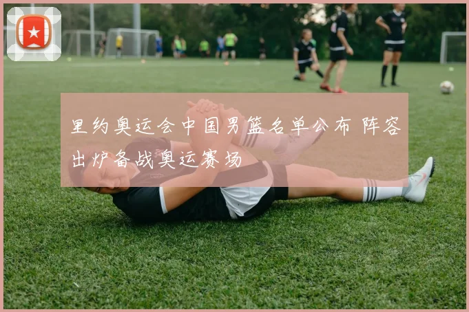 里约奥运会中国男篮名单公布 阵容出炉备战奥运赛场