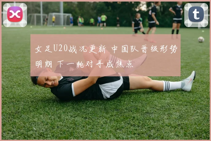 女足U20战况更新 中国队晋级形势明朗 下一轮对手成焦点