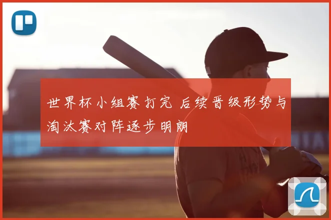 世界杯小组赛打完 后续晋级形势与淘汰赛对阵逐步明朗