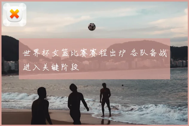 世界杯女篮比赛赛程出炉 各队备战进入关键阶段