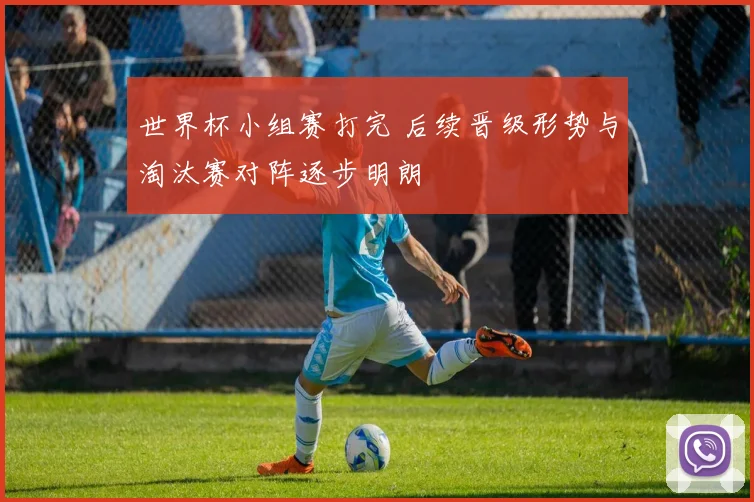 世界杯小组赛打完 后续晋级形势与淘汰赛对阵逐步明朗