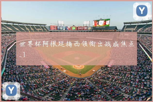 世界杯阿根廷梅西领衔出战成焦点_1