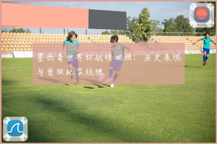 墨西哥世界杯战绩回顾：历史表现与晋级纪录梳理