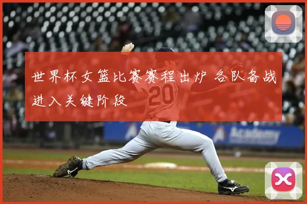 世界杯女篮比赛赛程出炉 各队备战进入关键阶段