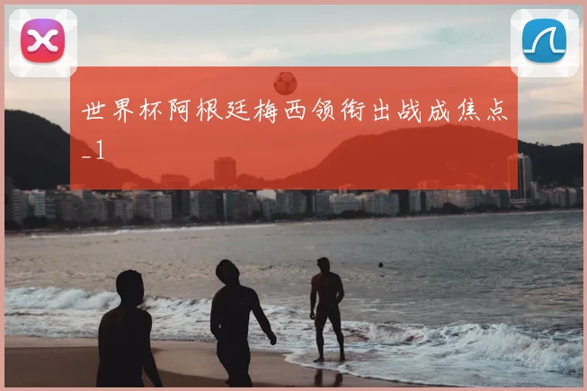 世界杯阿根廷梅西领衔出战成焦点_1