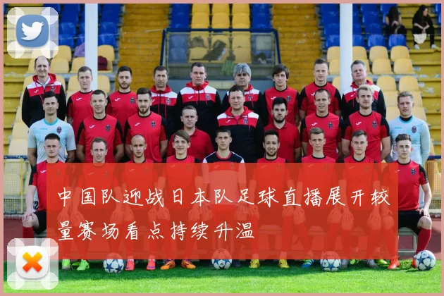 中国队迎战日本队足球直播展开较量赛场看点持续升温