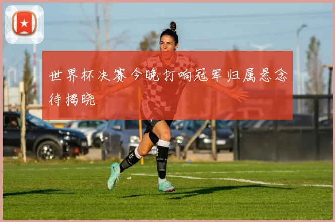 世界杯决赛今晚打响冠军归属悬念待揭晓