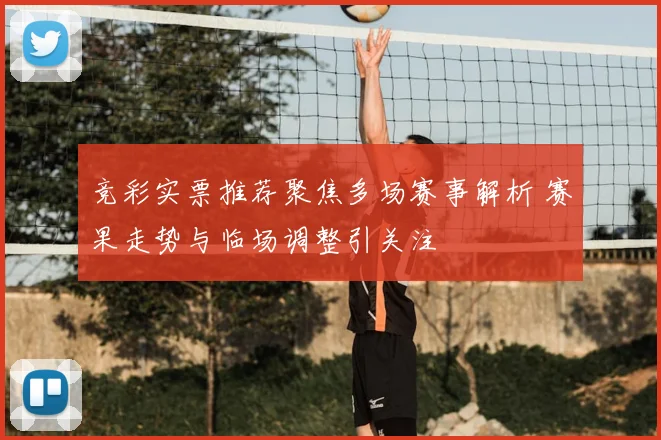 竞彩实票推荐聚焦多场赛事解析 赛果走势与临场调整引关注