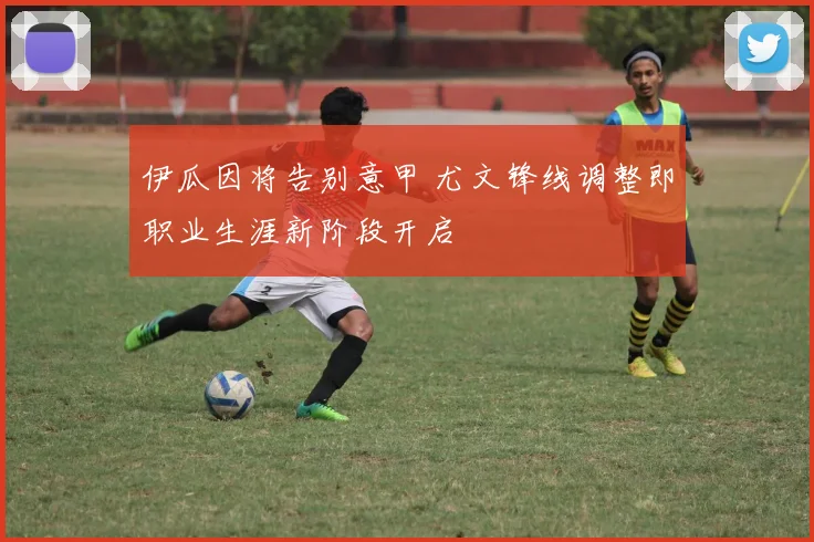 伊瓜因将告别意甲 尤文锋线调整即职业生涯新阶段开启