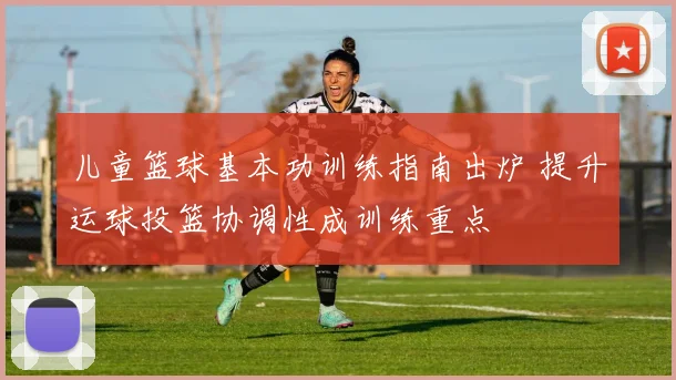 儿童篮球基本功训练指南出炉 提升运球投篮协调性成训练重点