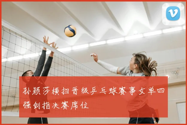 孙颖莎横扫晋级乒乓球赛事女单四强剑指决赛席位