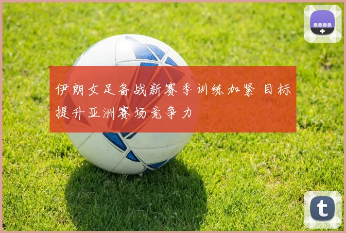 伊朗女足备战新赛季训练加紧 目标提升亚洲赛场竞争力