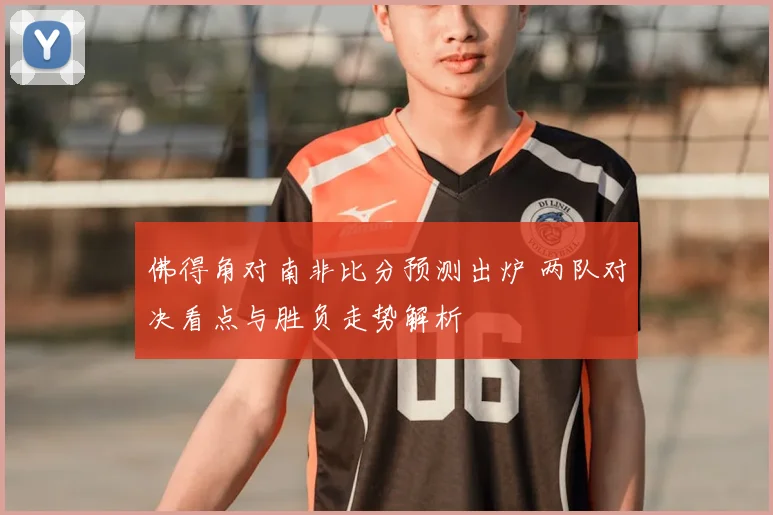 佛得角对南非比分预测出炉 两队对决看点与胜负走势解析