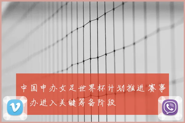 中国申办女足世界杯计划推进 赛事申办进入关键筹备阶段