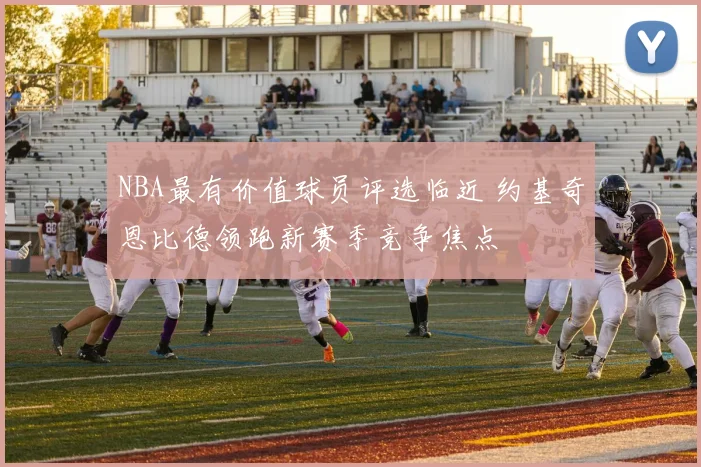 NBA最有价值球员评选临近 约基奇恩比德领跑新赛季竞争焦点