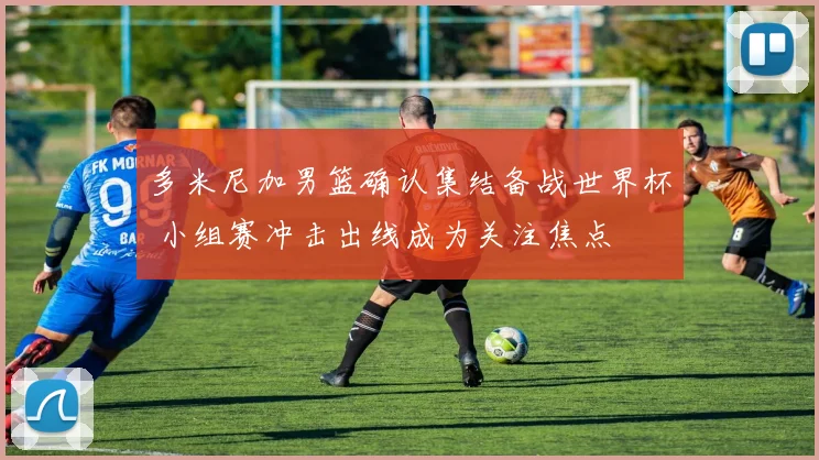 多米尼加男篮确认集结备战世界杯 小组赛冲击出线成为关注焦点