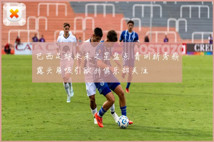 巴西足球未来之星盘点 青训新秀崭露头角吸引欧洲俱乐部关注