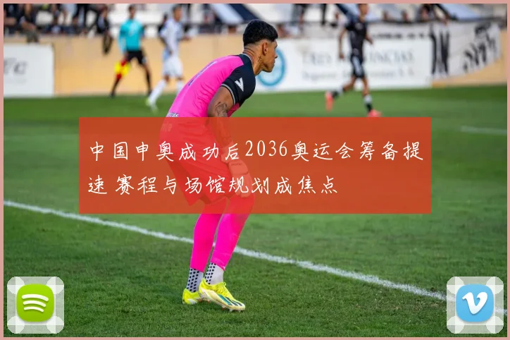 中国申奥成功后2036奥运会筹备提速 赛程与场馆规划成焦点