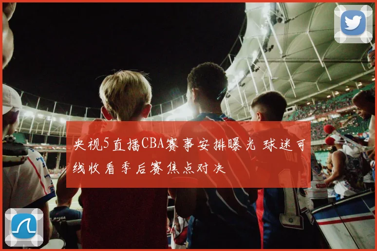 央视5直播CBA赛事安排曝光 球迷可线收看季后赛焦点对决