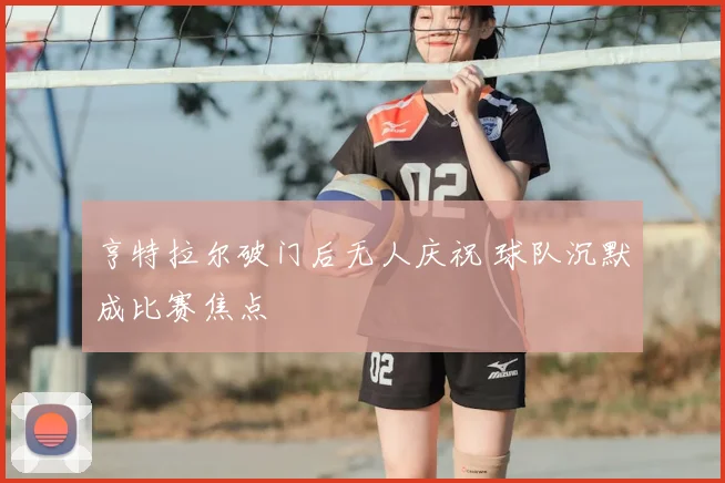 亨特拉尔破门后无人庆祝 球队沉默成比赛焦点