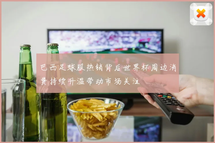 巴西足球服热销背后世界杯周边消费持续升温带动市场关注
