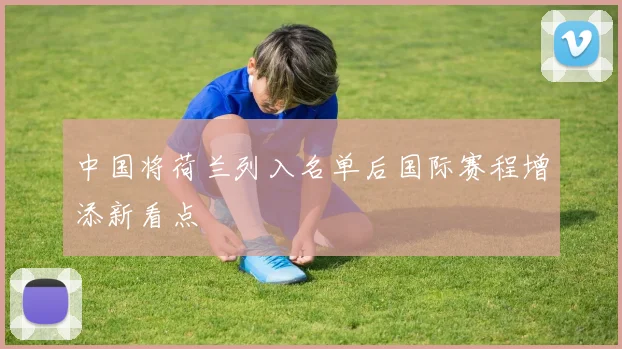 中国将荷兰列入名单后国际赛程增添新看点