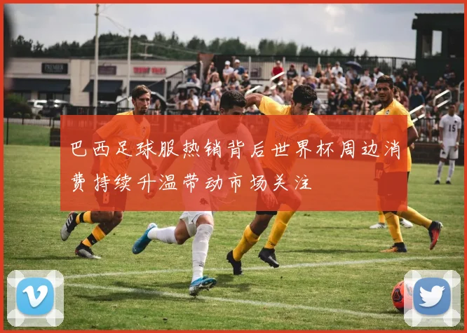 巴西足球服热销背后世界杯周边消费持续升温带动市场关注