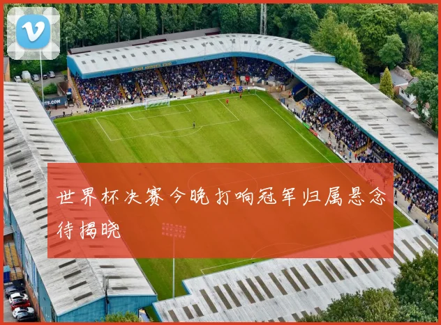 世界杯决赛今晚打响冠军归属悬念待揭晓